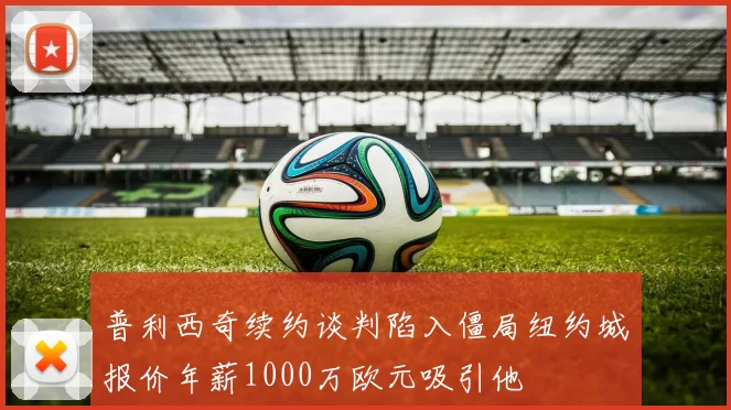 普利西奇续约谈判陷入僵局纽约城报价年薪1000万欧元吸引他