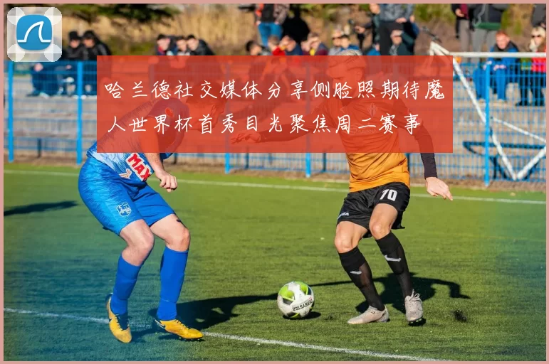 哈兰德社交媒体分享侧脸照期待魔人世界杯首秀目光聚焦周二赛事