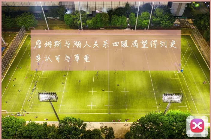 詹姆斯与湖人关系回暖渴望得到更多认可与尊重