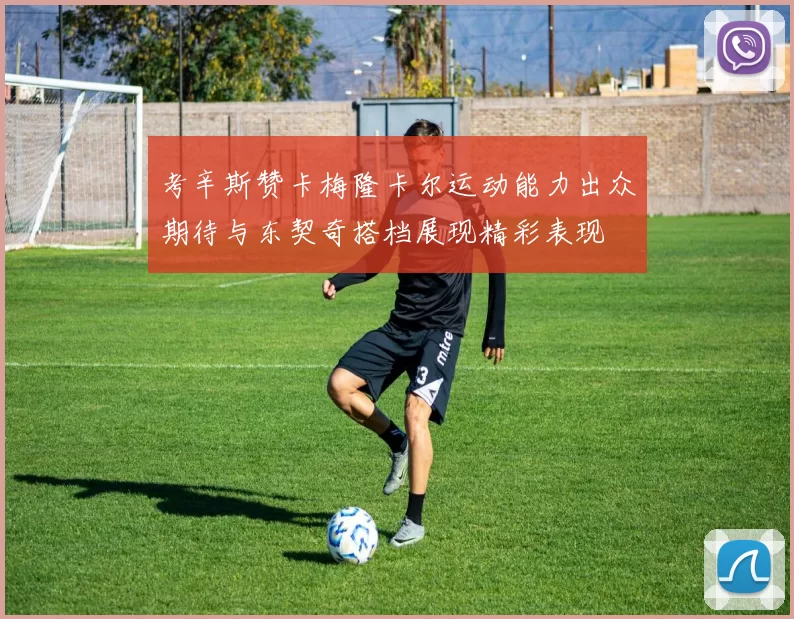 考辛斯赞卡梅隆卡尔运动能力出众期待与东契奇搭档展现精彩表现