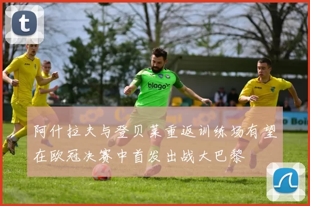 阿什拉夫与登贝莱重返训练场有望在欧冠决赛中首发出战大巴黎