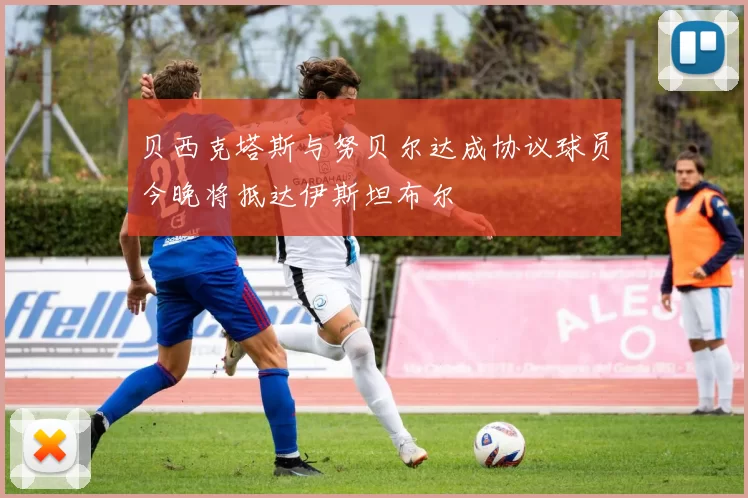 贝西克塔斯与努贝尔达成协议球员今晚将抵达伊斯坦布尔