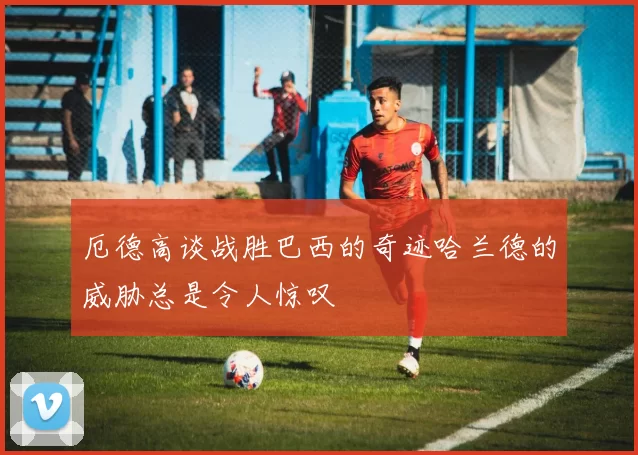 厄德高谈战胜巴西的奇迹哈兰德的威胁总是令人惊叹