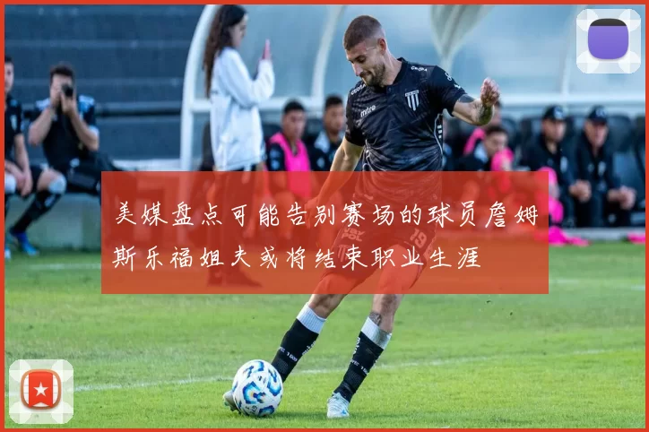 美媒盘点可能告别赛场的球员詹姆斯乐福姐夫或将结束职业生涯