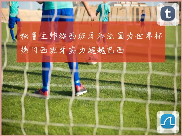 秘鲁主帅称西班牙和法国为世界杯热门西班牙实力超越巴西