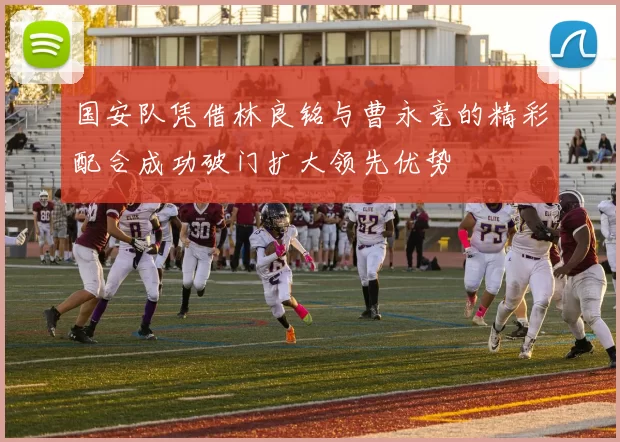 国安队凭借林良铭与曹永竞的精彩配合成功破门扩大领先优势