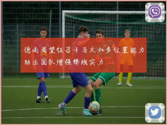 德尚渴望征召卡马文加多位置能力助法国队增强锋线实力