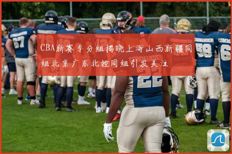 CBA新赛季分组揭晓上海山西新疆同组北京广东北控同组引发关注