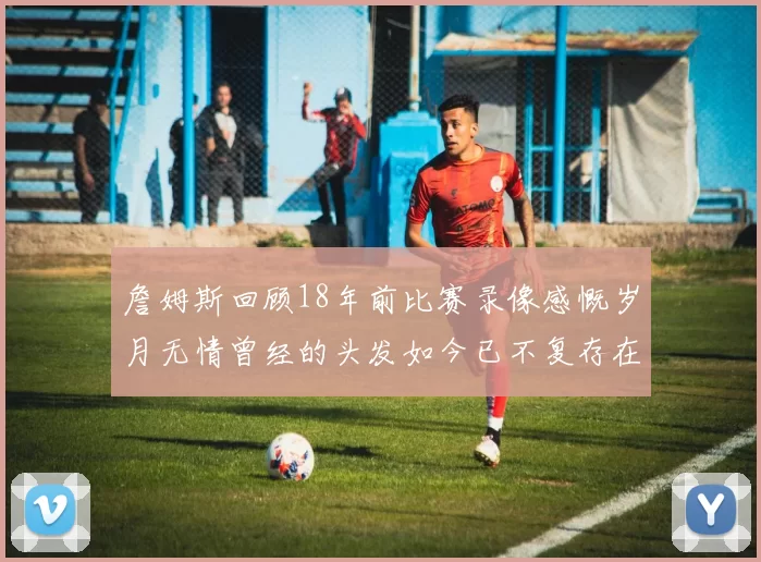 詹姆斯回顾18年前比赛录像感慨岁月无情曾经的头发如今已不复存在