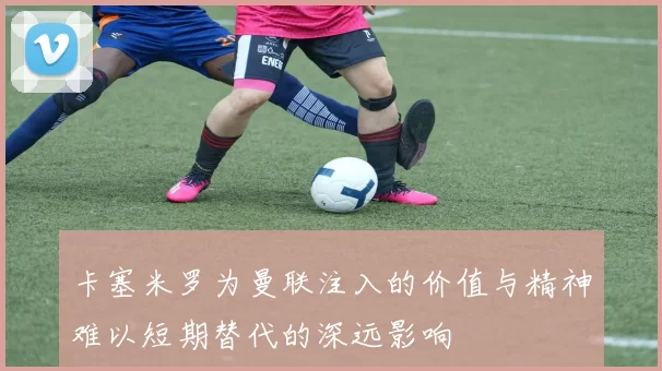 卡塞米罗为曼联注入的价值与精神难以短期替代的深远影响