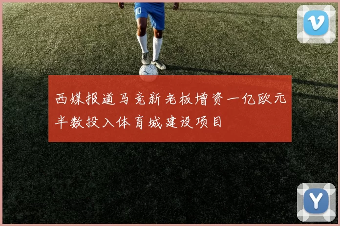 西媒报道马竞新老板增资一亿欧元半数投入体育城建设项目