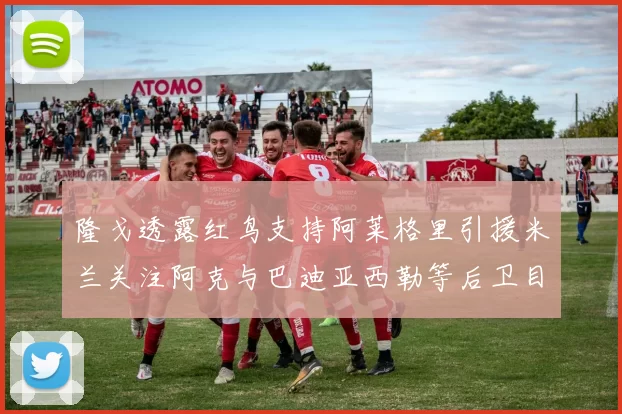 隆戈透露红鸟支持阿莱格里引援米兰关注阿克与巴迪亚西勒等后卫目标
