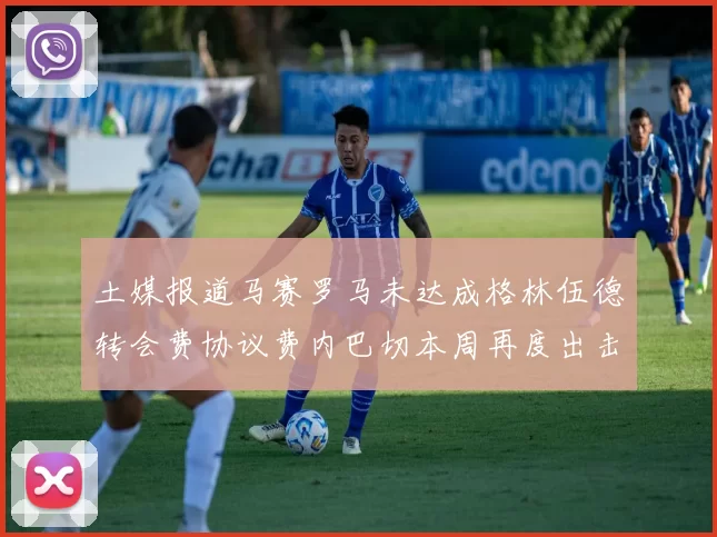 土媒报道马赛罗马未达成格林伍德转会费协议费内巴切本周再度出击