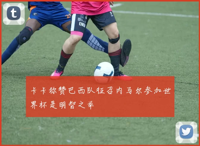 卡卡称赞巴西队征召内马尔参加世界杯是明智之举