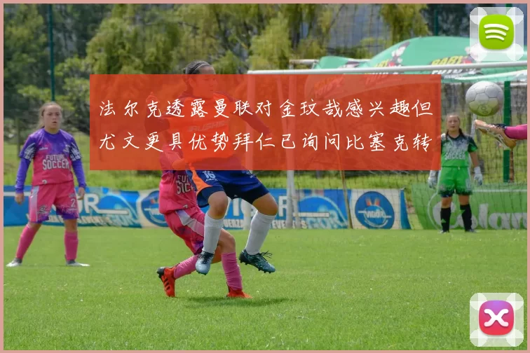 法尔克透露曼联对金玟哉感兴趣但尤文更具优势拜仁已询问比塞克转会情况
