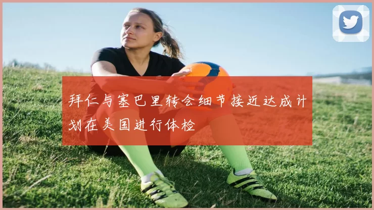 拜仁与塞巴里转会细节接近达成计划在美国进行体检